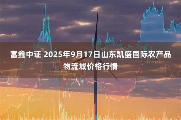 富鑫中证 2025年9月17日山东凯盛国际农产品物流城价格行情