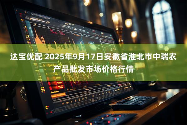达宝优配 2025年9月17日安徽省淮北市中瑞农产品批发市场价格行情