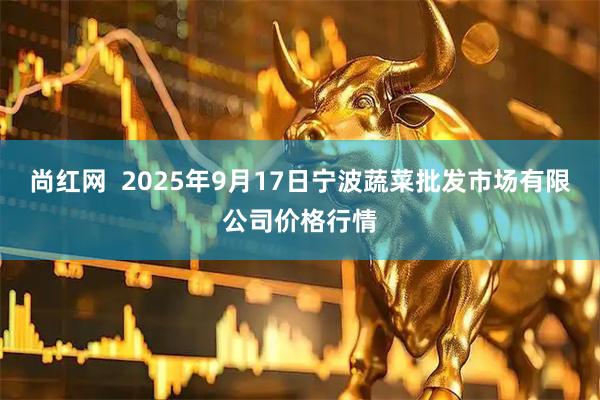 尚红网  2025年9月17日宁波蔬菜批发市场有限公司价格行情