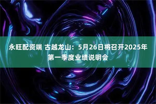 永旺配资端 古越龙山：5月26日将召开2025年第一季度业绩说明会