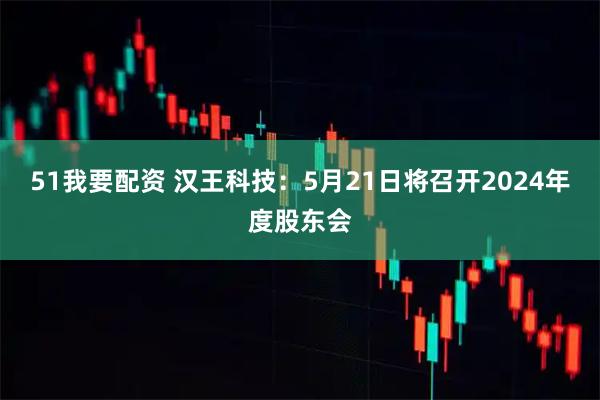 51我要配资 汉王科技：5月21日将召开2024年度股东会