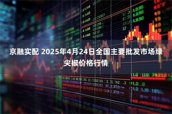 京融实配 2025年4月24日全国主要批发市场绿尖椒价格行情