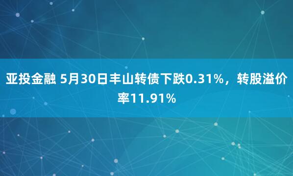亚投金融 5月30日丰山转债下跌0.31%，转股溢价率11.91%