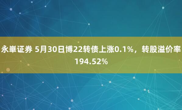 永崋证券 5月30日博22转债上涨0.1%，转股溢价率194.52%