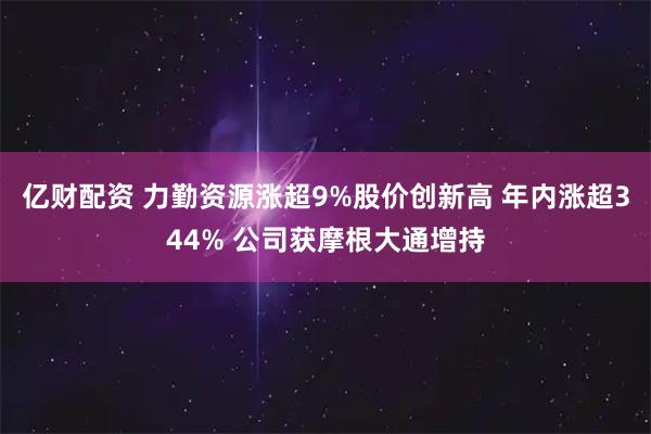 亿财配资 力勤资源涨超9%股价创新高 年内涨超344% 公司获摩根大通增持