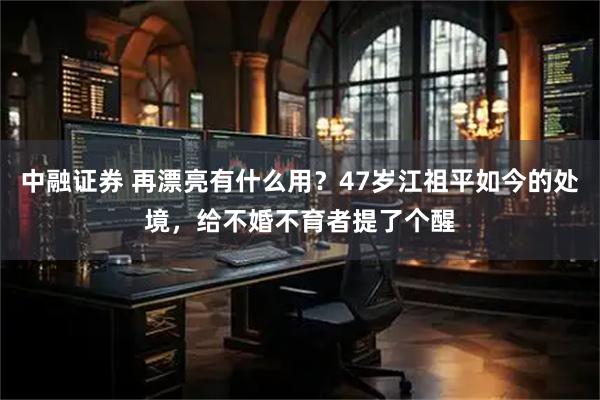 中融证券 再漂亮有什么用？47岁江祖平如今的处境，给不婚不育者提了个醒