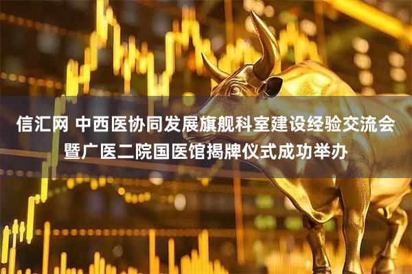 信汇网 中西医协同发展旗舰科室建设经验交流会暨广医二院国医馆揭牌仪式成功举办