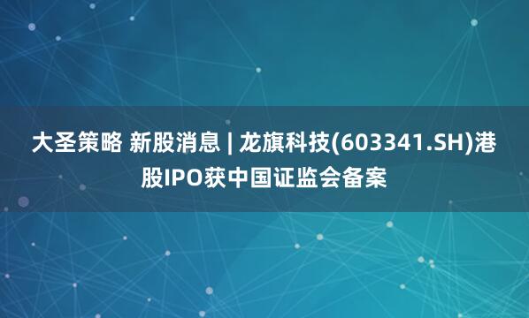 大圣策略 新股消息 | 龙旗科技(603341.SH)港股IPO获中国证监会备案