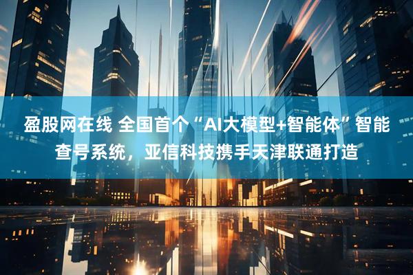 盈股网在线 全国首个“AI大模型+智能体”智能查号系统，亚信科技携手天津联通打造