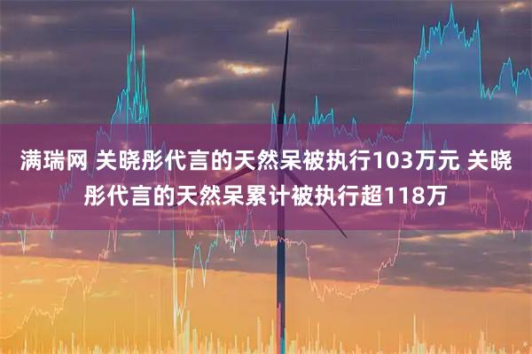满瑞网 关晓彤代言的天然呆被执行103万元 关晓彤代言的天然呆累计被执行超118万