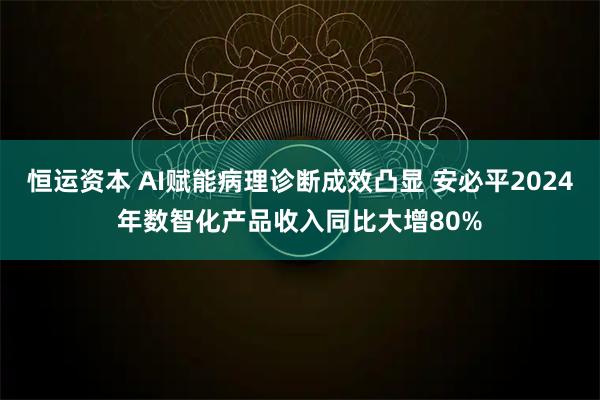 恒运资本 AI赋能病理诊断成效凸显 安必平2024年数智化产品收入同比大增80%