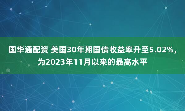 国华通配资 美国30年期国债收益率升至5.02%，为2023年11月以来的最高水平