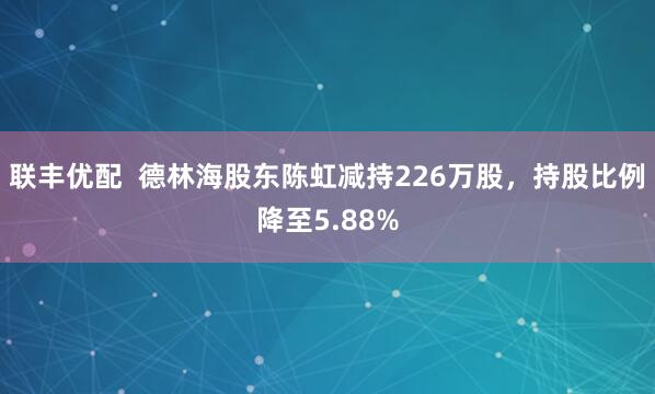 联丰优配  德林海股东陈虹减持226万股，持股比例降至5.88%
