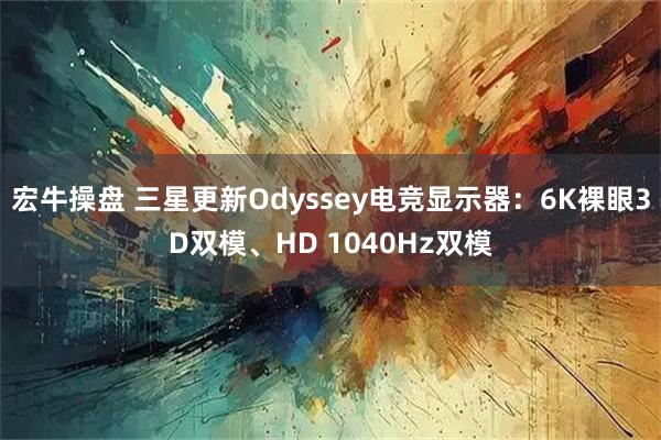 宏牛操盘 三星更新Odyssey电竞显示器:6K裸眼3D双模、HD 1040Hz双模