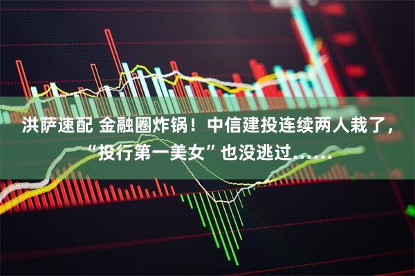 洪萨速配 金融圈炸锅！中信建投连续两人栽了，“投行第一美女”也没逃过……