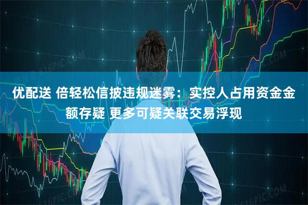 优配送 倍轻松信披违规迷雾：实控人占用资金金额存疑 更多可疑关联交易浮现