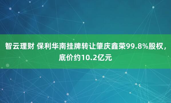智云理财 保利华南挂牌转让肇庆鑫荣99.8%股权，底价约10.2亿元