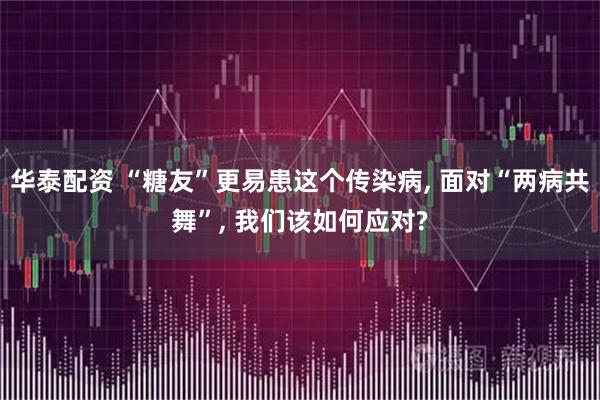 华泰配资 “糖友”更易患这个传染病, 面对“两病共舞”, 我们该如何应对?