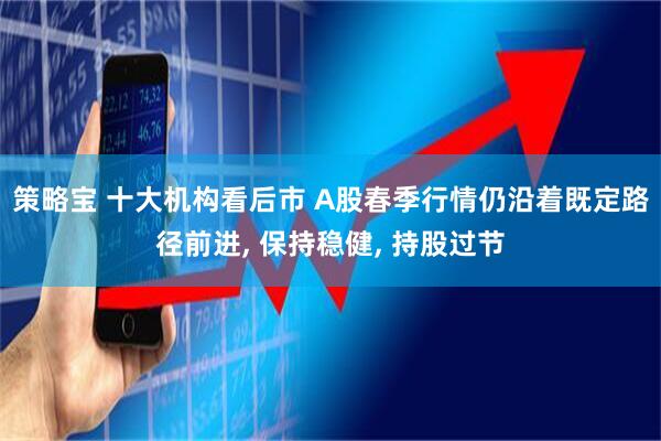 策略宝 十大机构看后市 A股春季行情仍沿着既定路径前进, 保持稳健, 持股过节