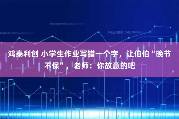 鸿泰利创 小学生作业写错一个字，让伯伯“晚节不保”，老师：你故意的吧