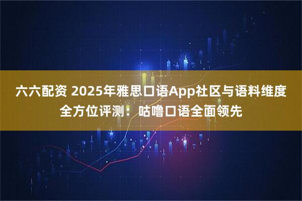 六六配资 2025年雅思口语App社区与语料维度全方位评测：咕噜口语全面领先