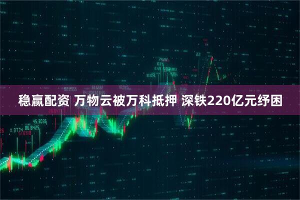稳赢配资 万物云被万科抵押 深铁220亿元纾困