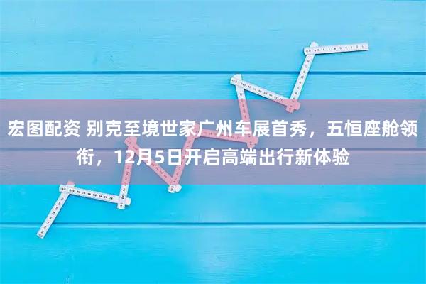 宏图配资 别克至境世家广州车展首秀，五恒座舱领衔，12月5日开启高端出行新体验