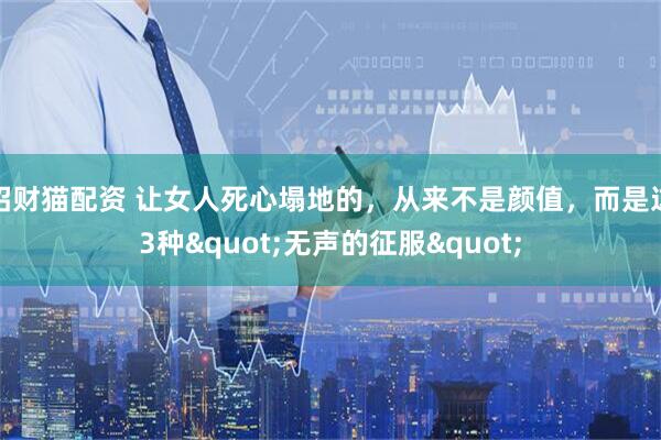 招财猫配资 让女人死心塌地的,从来不是颜值,而是这3种"无声的征服"