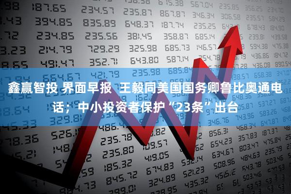 鑫赢智投 界面早报  王毅同美国国务卿鲁比奥通电话；中小投资者保护“23条”出台