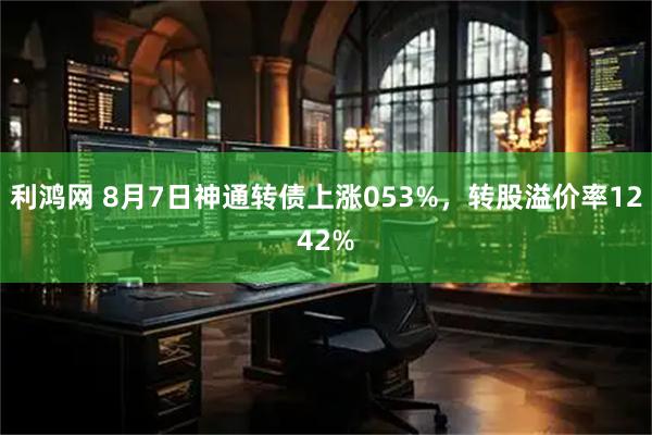 利鸿网 8月7日神通转债上涨053%，转股溢价率1242%