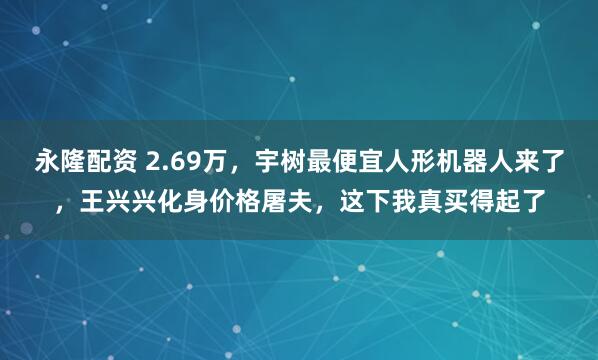 永隆配资 2.69万，宇树最便宜人形机器人来了，王兴兴化身价格屠夫，这下我真买得起了
